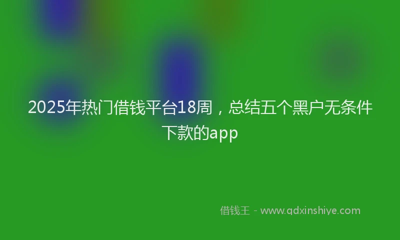 2025年热门借钱平台18周，总结五个黑户无条件下款的app