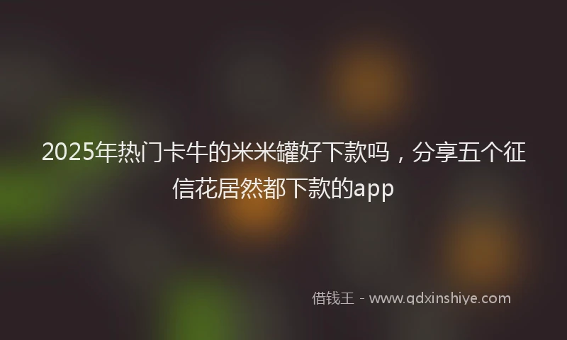 2025年热门卡牛的米米罐好下款吗，分享五个征信花居然都下款的app