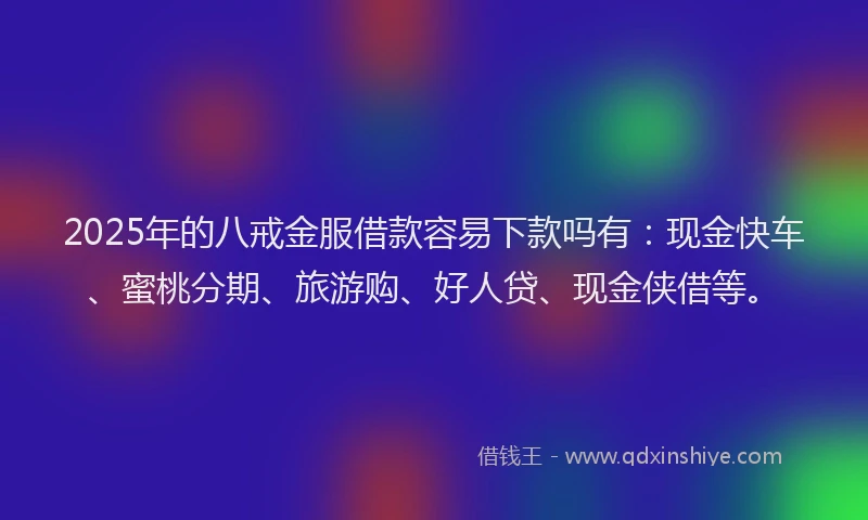 2025年的八戒金服借款容易下款吗有：现金快车、蜜桃分期、旅游购、好人贷、现金侠借等。