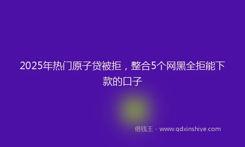 2025年热门原子贷被拒，整合5个网黑全拒能下款的口子