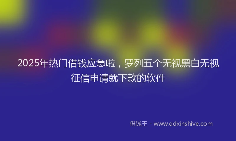 2025年热门借钱应急啦，罗列五个无视黑白无视征信申请就下款的软件