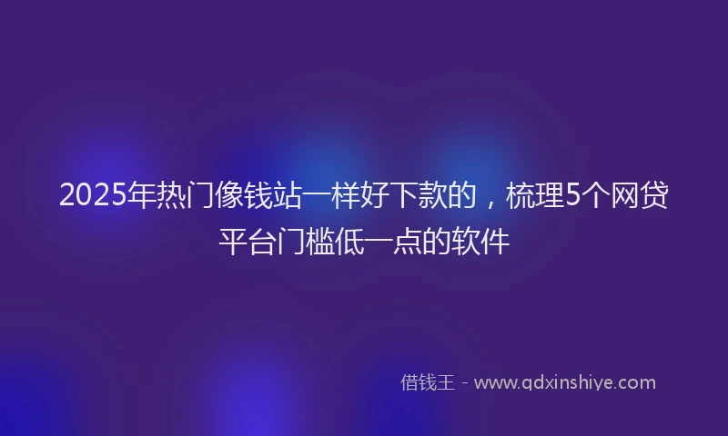 2025年热门像钱站一样好下款的，梳理5个网贷平台门槛低一点的软件