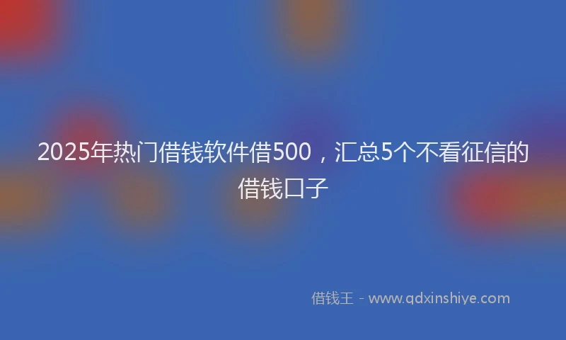 2025年热门借钱软件借500，汇总5个不看征信的借钱口子
