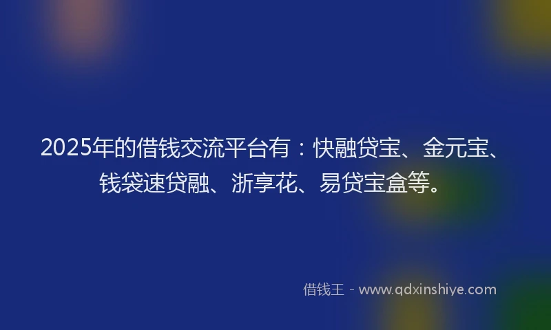 2025年的借钱交流平台有：快融贷宝、金元宝、钱袋速贷融、浙享花、易贷宝盒等。