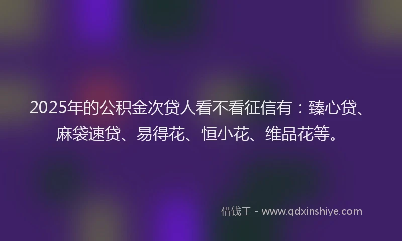2025年的公积金次贷人看不看征信有：臻心贷、麻袋速贷、易得花、恒小花、维品花等。