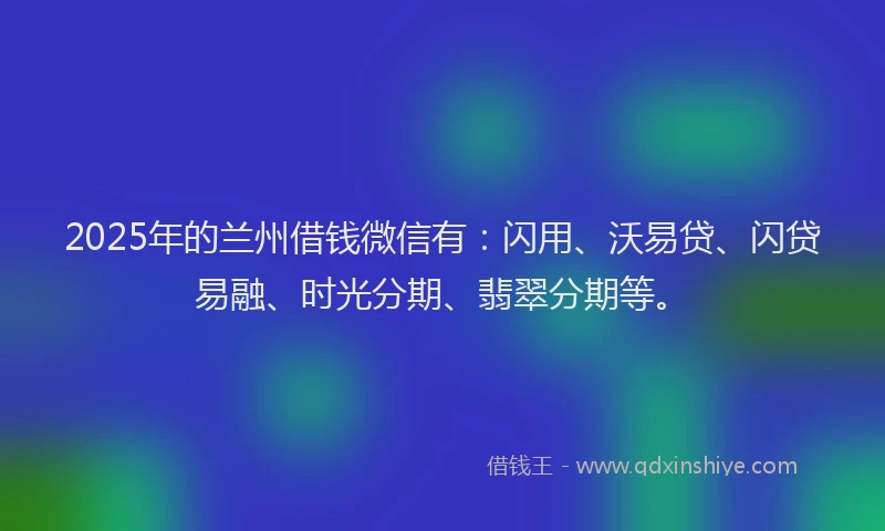 2025年的兰州借钱微信有：闪用、沃易贷、闪贷易融、时光分期、翡翠分期等。