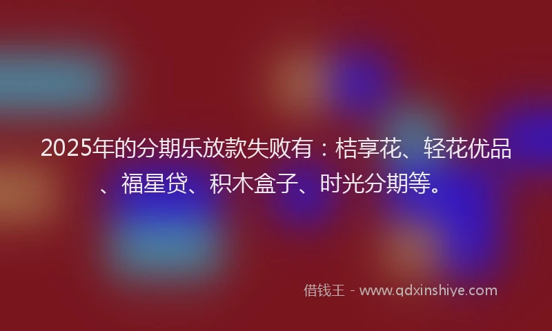 2025年的分期乐放款失败有：桔享花、轻花优品、福星贷、积木盒子、时光分期等。