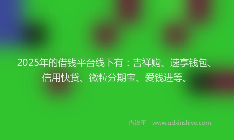 2025年的借钱平台线下有：吉祥购、速享钱包、信用快贷、微粒分期宝、爱钱进等。