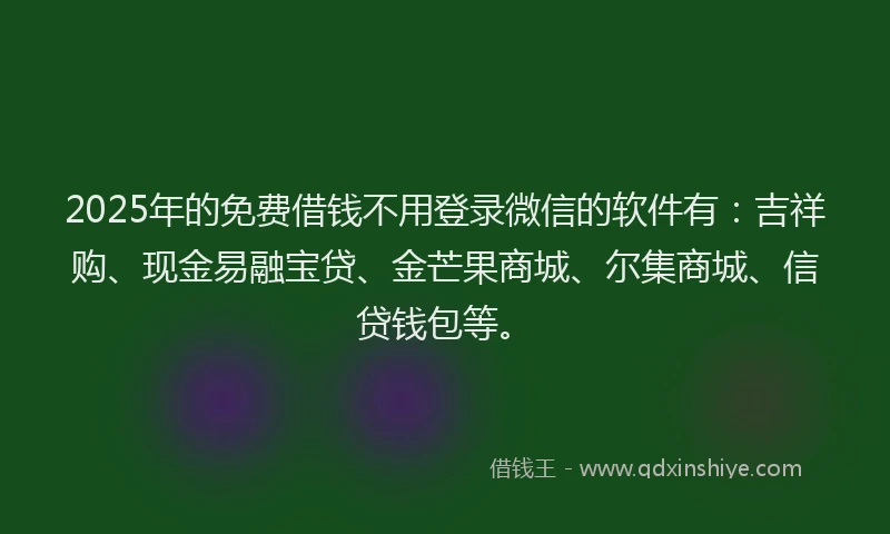 2025年的免费借钱不用登录微信的软件有：吉祥购、现金易融宝贷、金芒果商城、尔集商城、信贷钱包等。