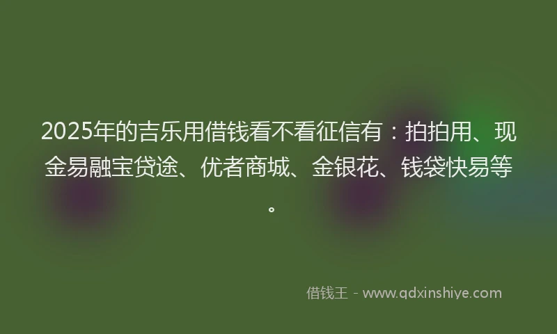2025年的吉乐用借钱看不看征信有：拍拍用、现金易融宝贷途、优者商城、金银花、钱袋快易等。