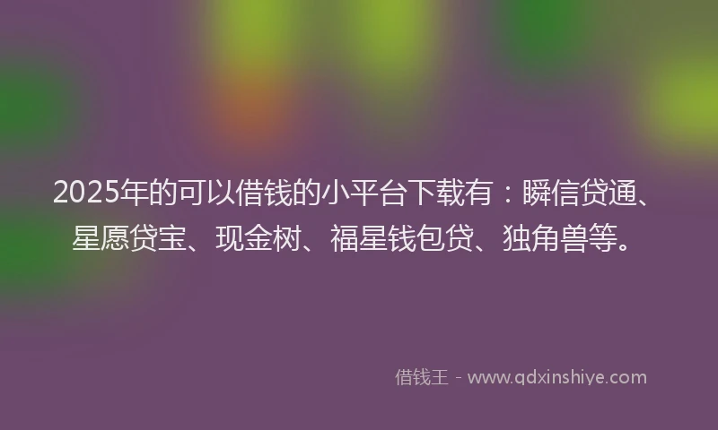2025年的可以借钱的小平台下载有：瞬信贷通、星愿贷宝、现金树、福星钱包贷、独角兽等。
