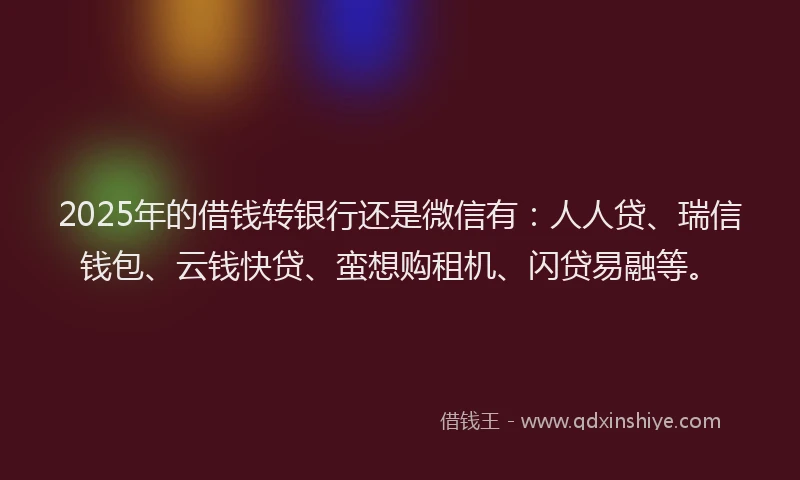 2025年的借钱转银行还是微信有：人人贷、瑞信钱包、云钱快贷、蛮想购租机、闪贷易融等。