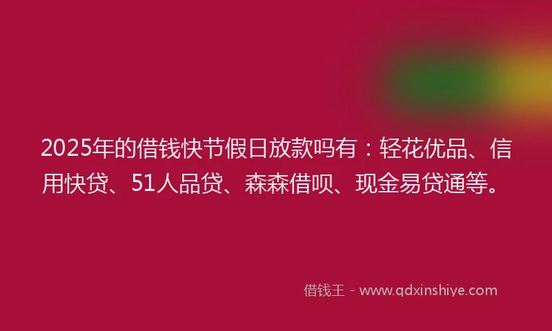 2025年的借钱快节假日放款吗有：轻花优品、信用快贷、51人品贷、森森借呗、现金易贷通等。