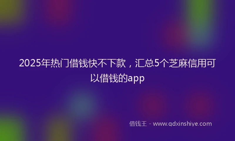 2025年热门借钱快不下款，汇总5个芝麻信用可以借钱的app