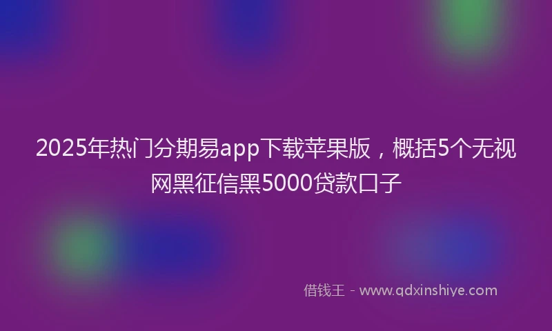 2025年热门分期易app下载苹果版，概括5个无视网黑征信黑5000贷款口子