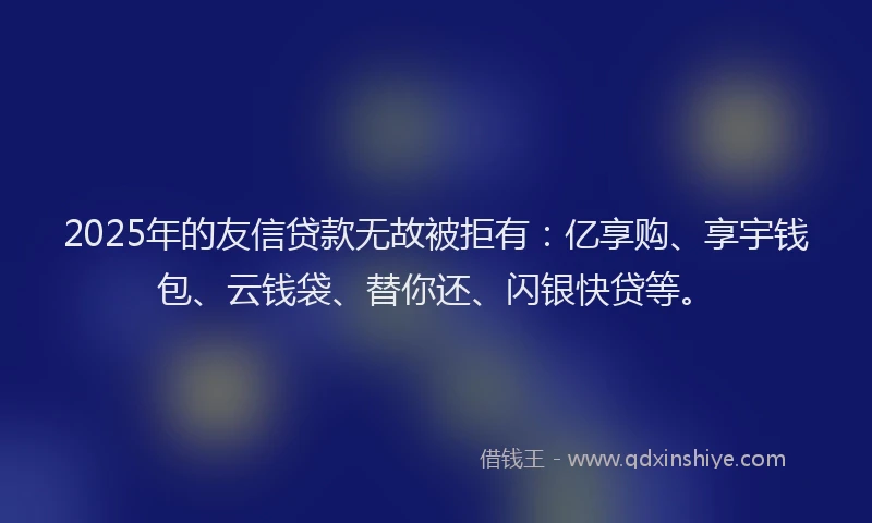 2025年的友信贷款无故被拒有：亿享购、享宇钱包、云钱袋、替你还、闪银快贷等。