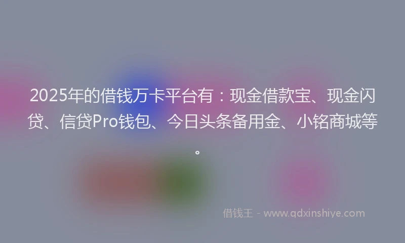 2025年的借钱万卡平台有：现金借款宝、现金闪贷、信贷Pro钱包、今日头条备用金、小铭商城等。