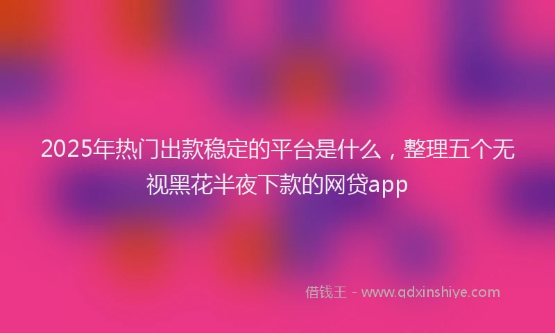 2025年热门出款稳定的平台是什么，整理五个无视黑花半夜下款的网贷app