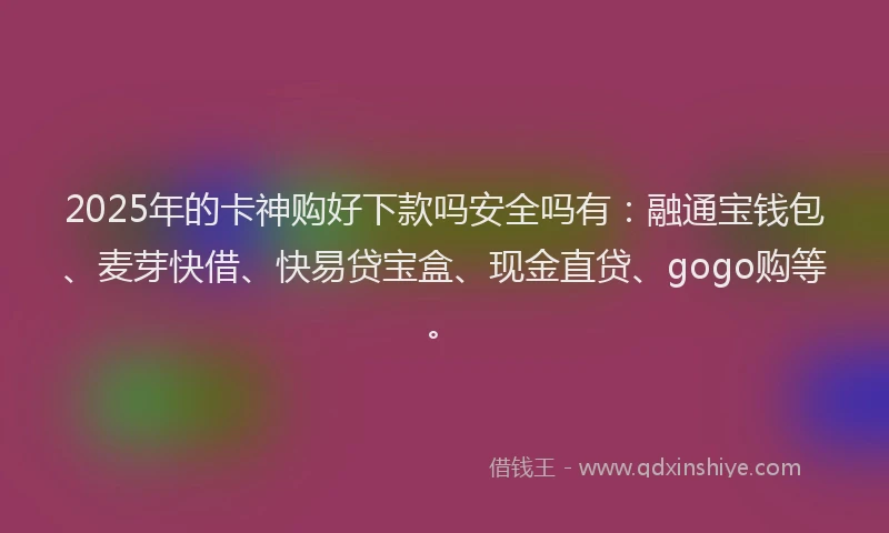 2025年的卡神购好下款吗安全吗有：融通宝钱包、麦芽快借、快易贷宝盒、现金直贷、gogo购等。