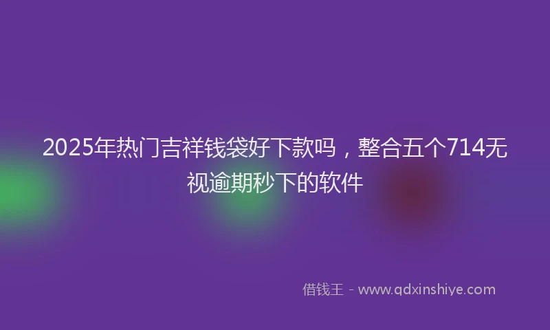 2025年热门吉祥钱袋好下款吗，整合五个714无视逾期秒下的软件