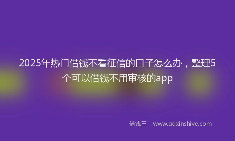2025年热门借钱不看征信的口子怎么办，整理5个可以借钱不用审核的app