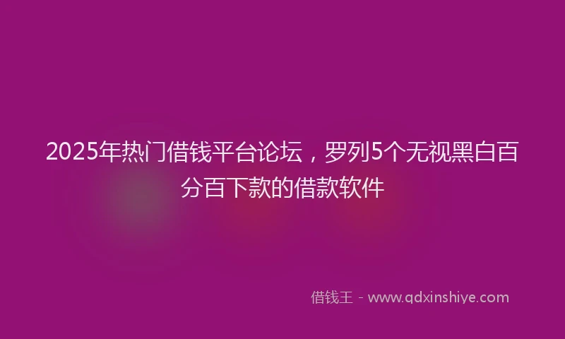 2025年热门借钱平台论坛，罗列5个无视黑白百分百下款的借款软件
