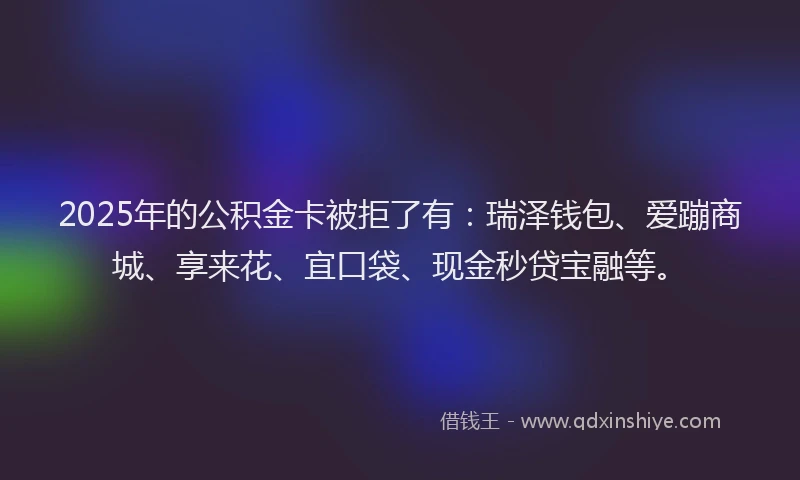 2025年的公积金卡被拒了有：瑞泽钱包、爱蹦商城、享来花、宜口袋、现金秒贷宝融等。