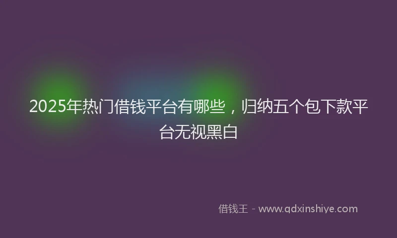 2025年热门借钱平台有哪些，归纳五个包下款平台无视黑白