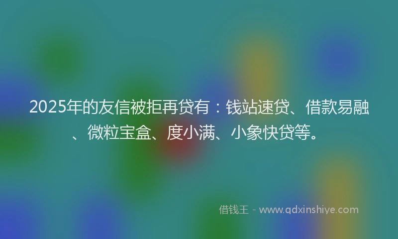 2025年的友信被拒再贷有：钱站速贷、借款易融、微粒宝盒、度小满、小象快贷等。