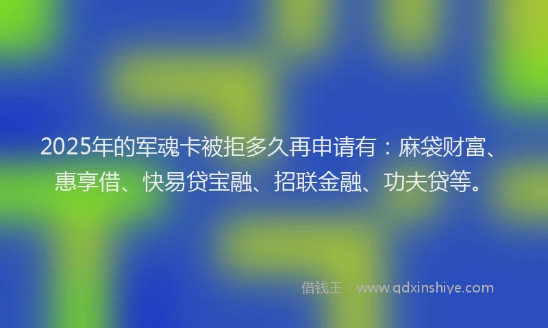 2025年的军魂卡被拒多久再申请有：麻袋财富、惠享借、快易贷宝融、招联金融、功夫贷等。