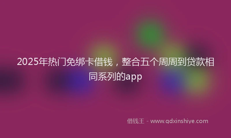 2025年热门免绑卡借钱，整合五个周周到贷款相同系列的app