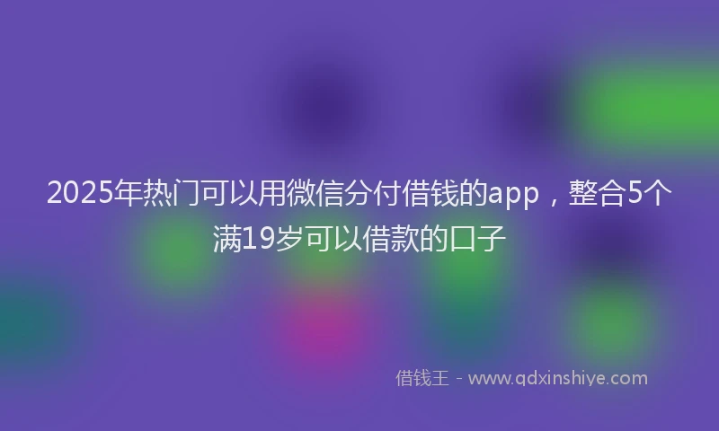 2025年热门可以用微信分付借钱的app，整合5个满19岁可以借款的口子
