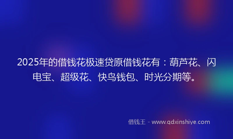 2025年的借钱花极速贷原借钱花有：葫芦花、闪电宝、超级花、快鸟钱包、时光分期等。