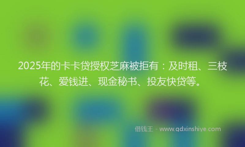2025年的卡卡贷授权芝麻被拒有：及时租、三枝花、爱钱进、现金秘书、投友快贷等。
