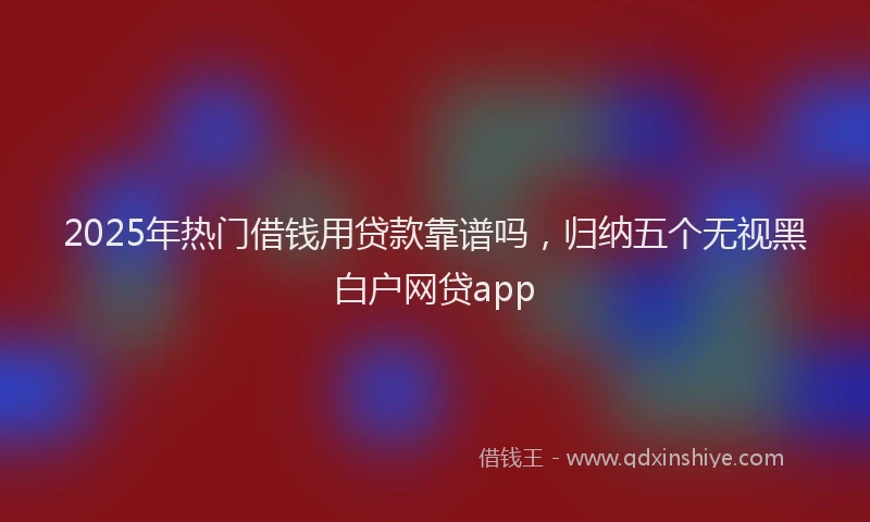 2025年热门借钱用贷款靠谱吗，归纳五个无视黑白户网贷app