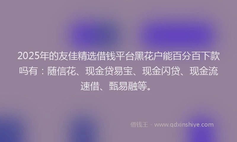 2025年的友佳精选借钱平台黑花户能百分百下款吗有：随信花、现金贷易宝、现金闪贷、现金流速借、甄易融等。