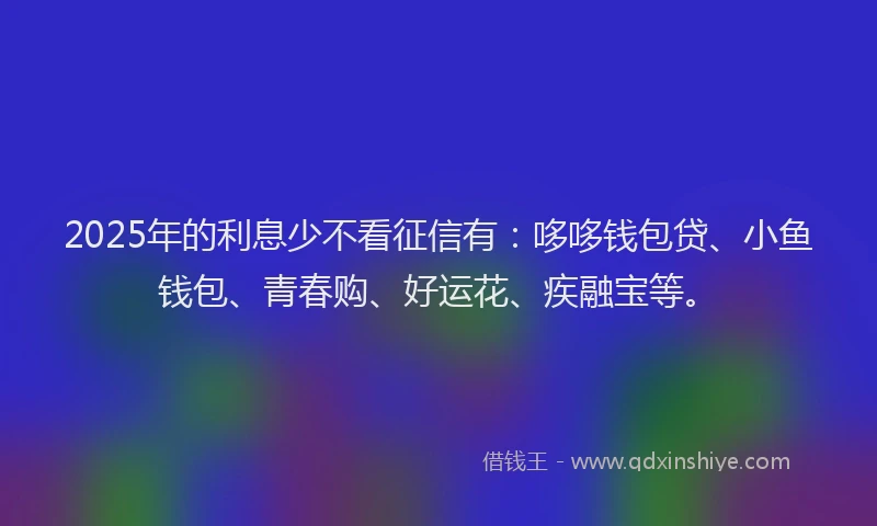 2025年的利息少不看征信有：哆哆钱包贷、小鱼钱包、青春购、好运花、疾融宝等。