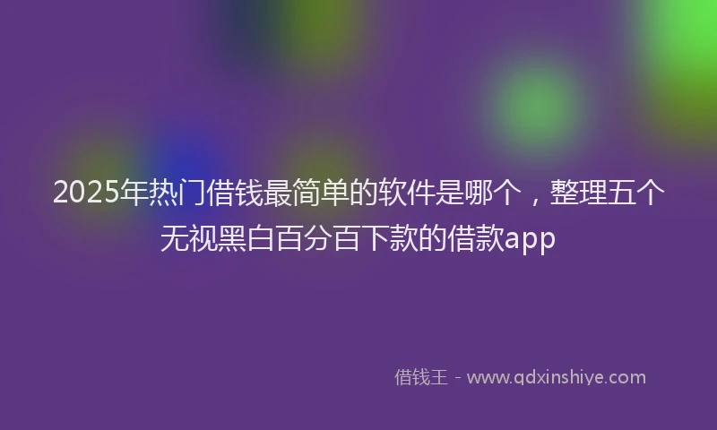 2025年热门借钱最简单的软件是哪个，整理五个无视黑白百分百下款的借款app