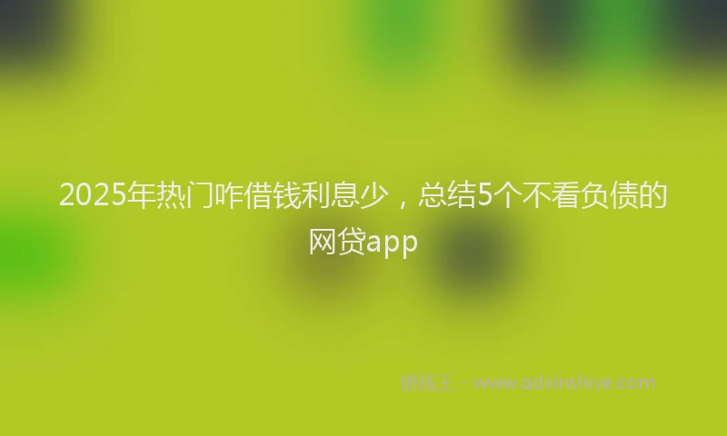 2025年热门咋借钱利息少，总结5个不看负债的网贷app