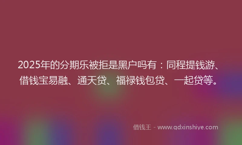 2025年的分期乐被拒是黑户吗有：同程提钱游、借钱宝易融、通天贷、福禄钱包贷、一起贷等。