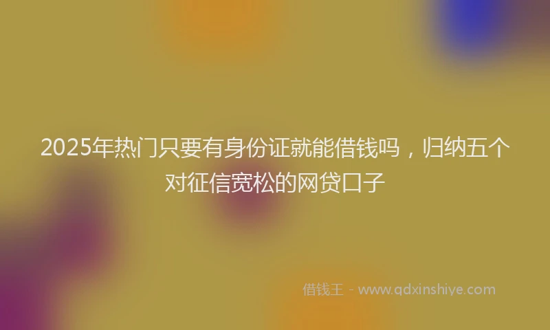 2025年热门只要有身份证就能借钱吗，归纳五个对征信宽松的网贷口子