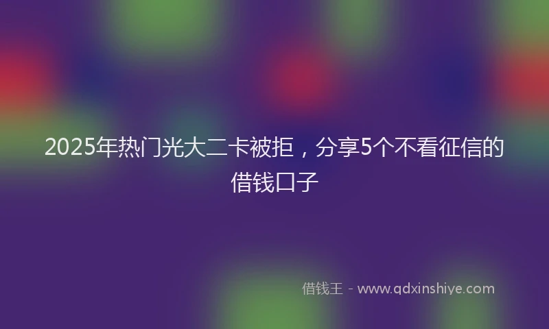 2025年热门光大二卡被拒，分享5个不看征信的借钱口子