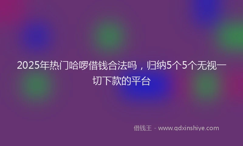 2025年热门哈啰借钱合法吗，归纳5个5个无视一切下款的平台