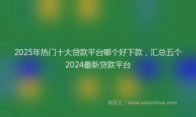 2025年热门十大贷款平台哪个好下款，汇总五个2024最新贷款平台