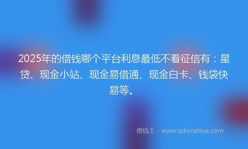 2025年的借钱哪个平台利息最低不看征信有：星贷、现金小站、现金易借通、现金白卡、钱袋快易等。