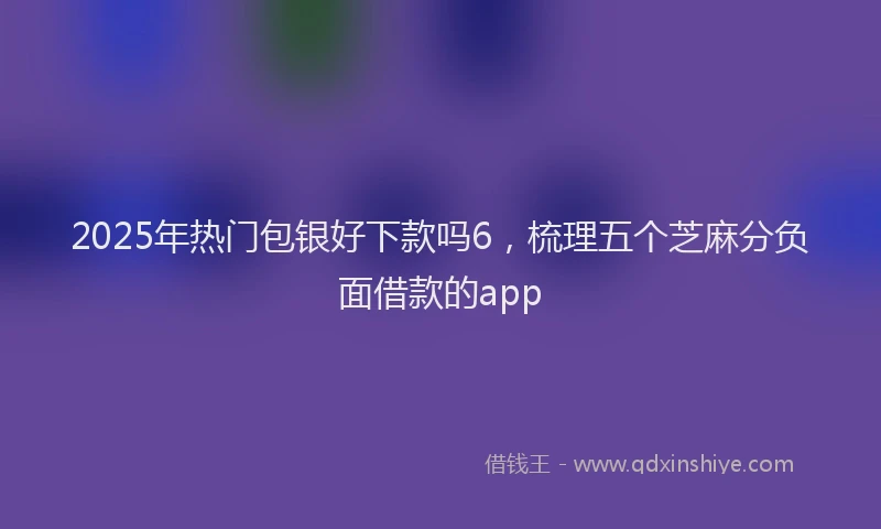 2025年热门包银好下款吗6，梳理五个芝麻分负面借款的app