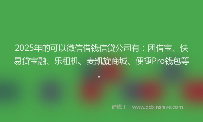 2025年的可以微信借钱信贷公司有：团借宝、快易贷宝融、乐租机、麦凯旋商城、便捷Pro钱包等。