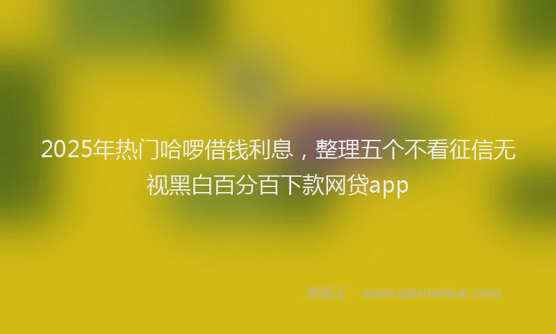 2025年热门哈啰借钱利息，整理五个不看征信无视黑白百分百下款网贷app