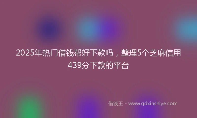 2025年热门借钱帮好下款吗，整理5个芝麻信用439分下款的平台