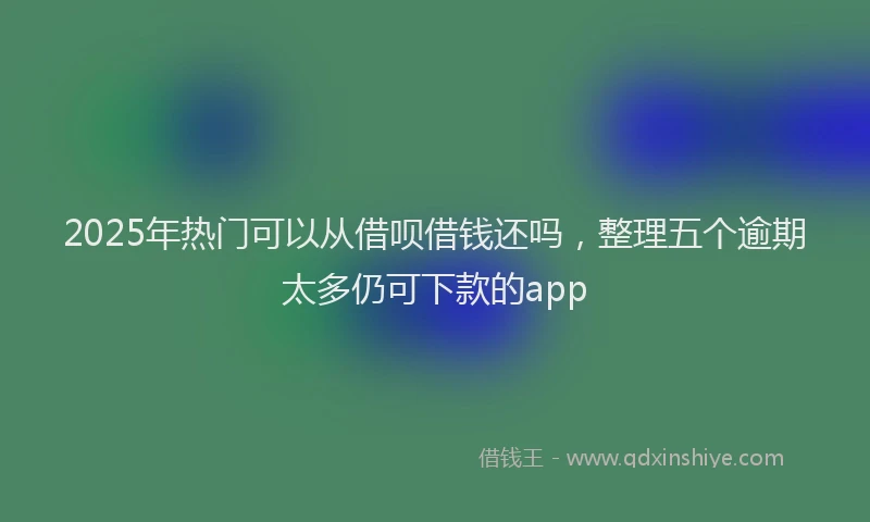 2025年热门可以从借呗借钱还吗，整理五个逾期太多仍可下款的app